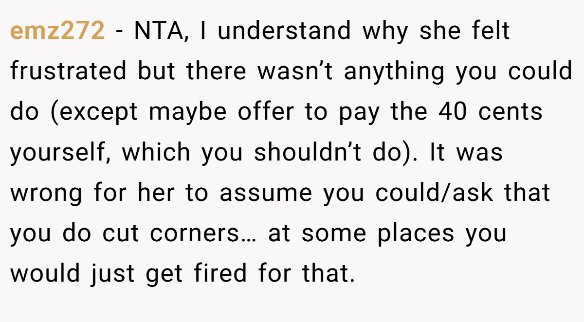 emz272 − NTA, I understand why she felt frustrated but there wasn’t anything you could do (except maybe offer to pay the 40 cents yourself, which you shouldn’t do). It was wrong for her to assume you could/ask that you do cut corners… at some places you would just get fired for that.