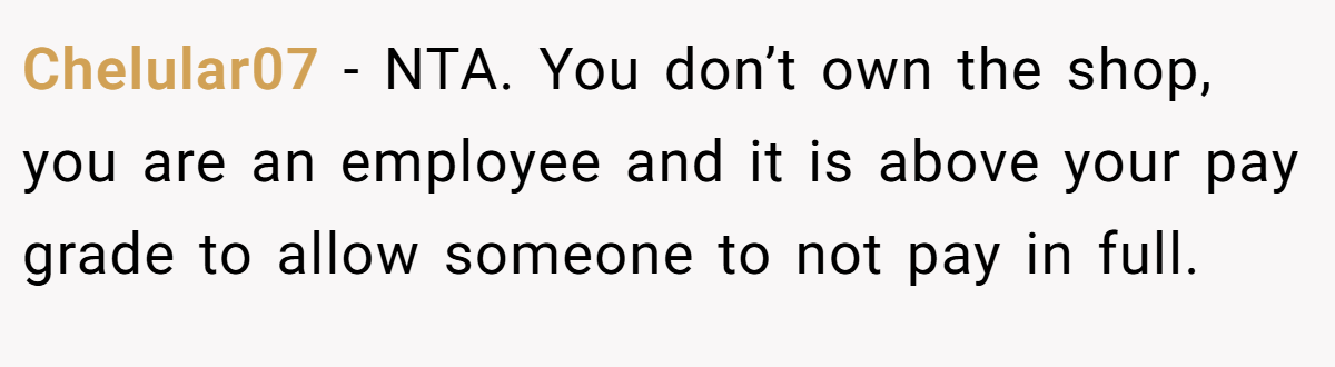Chelular07 − NTA. You don’t own the shop, you are an employee and it is above your pay grade to allow someone to not pay in full.