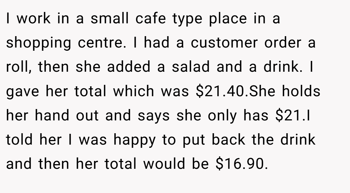 I work in a small cafe type place in a shopping centre. I had a customer order a roll, then she added a salad and a drink. I gave her total which was $21.40.She holds her hand out and says she only has $21.I told her I was happy to put back the drink and then her total would be $16.90.