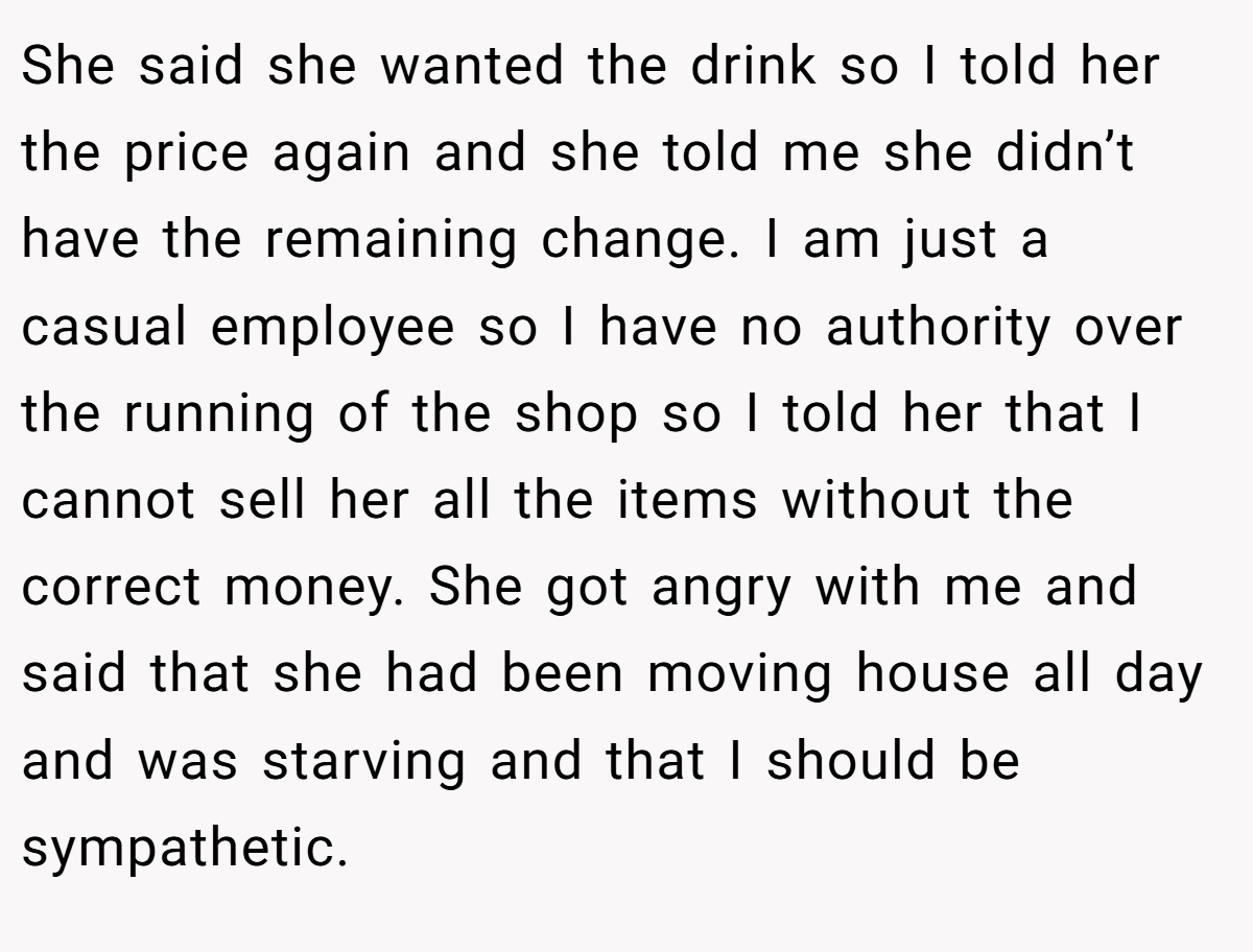 She said she wanted the drink so I told her the price again and she told me she didn’t have the remaining change. I am just a casual employee so I have no authority over the running of the shop so I told her that I cannot sell her all the items without the correct money. She got angry with me and said that she had been moving house all day and was starving and that I should be sympathetic.