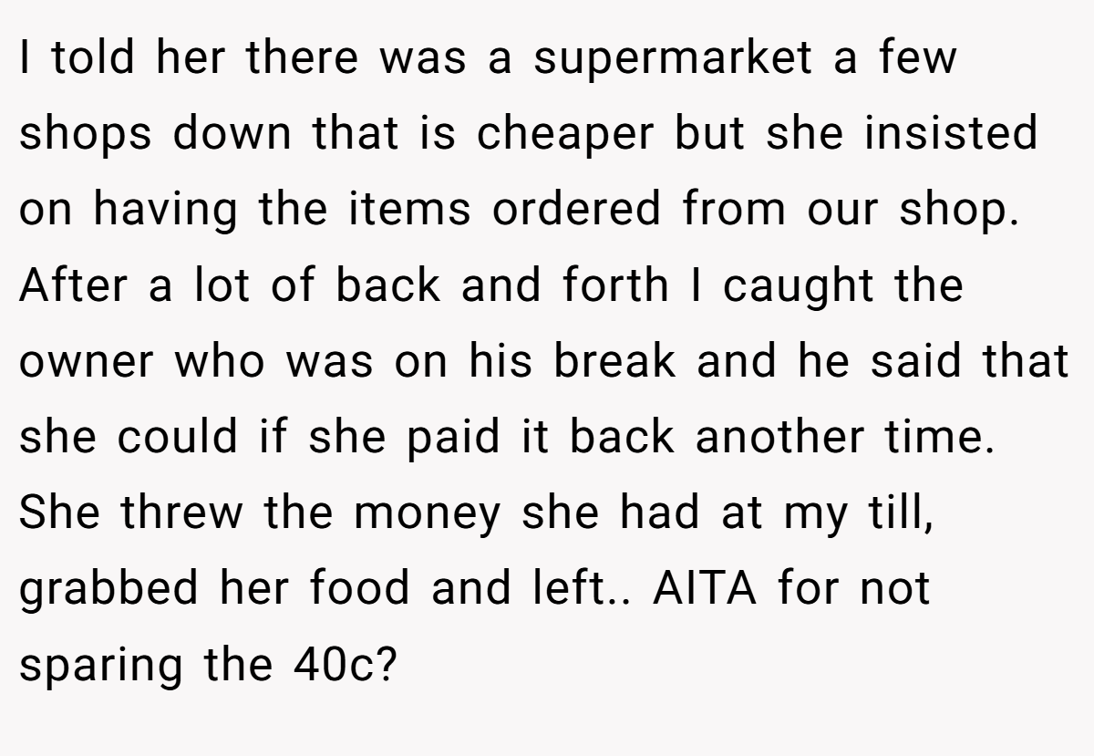 I told her there was a supermarket a few shops down that is cheaper but she insisted on having the items ordered from our shop. After a lot of back and forth I caught the owner who was on his break and he said that she could if she paid it back another time. She threw the money she had at my till, grabbed her food and left.. AITA for not sparing the 40c?
