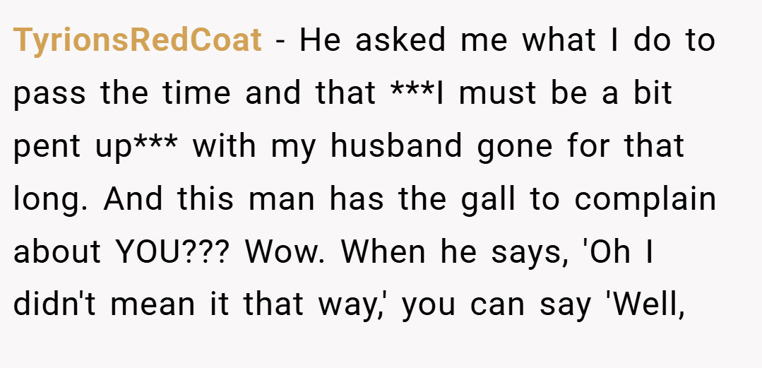 TyrionsRedCoat − He asked me what I do to pass the time and that ***I must be a bit pent up*** with my husband gone for that long. And this man has the gall to complain about YOU??? Wow. When he says, 'Oh I didn't mean it that way,' you can say 'Well,