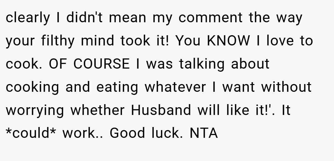 clearly I didn't mean my comment the way your filthy mind took it! You KNOW I love to cook. OF COURSE I was talking about cooking and eating whatever I want without worrying whether Husband will like it!'. It *could* work.. Good luck. NTA