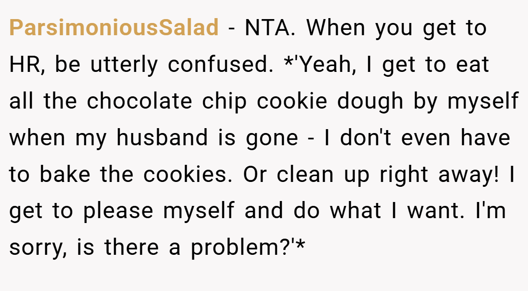 ParsimoniousSalad − NTA. When you get to HR, be utterly confused. *'Yeah, I get to eat all the chocolate chip cookie dough by myself when my husband is gone - I don't even have to bake the cookies. Or clean up right away! I get to please myself and do what I want. I'm sorry, is there a problem?'*