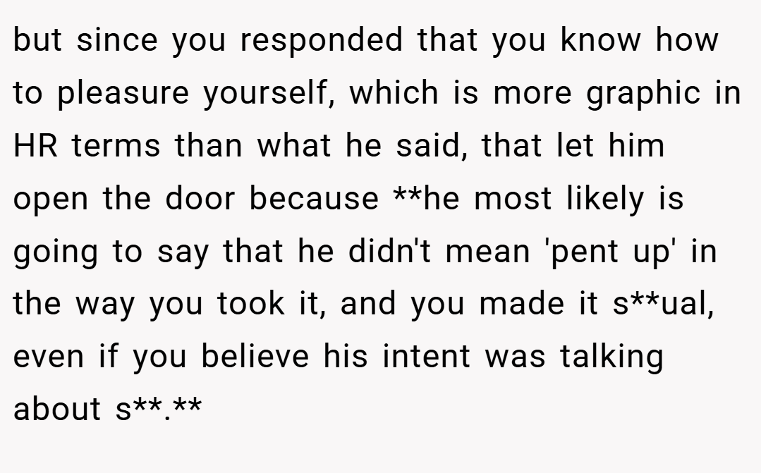 but since you responded that you know how to pleasure yourself, which is more graphic in HR terms than what he said, that let him open the door because **he most likely is going to say that he didn't mean 'pent up' in the way you took it, and you made it s**ual, even if you believe his intent was talking about s**.**