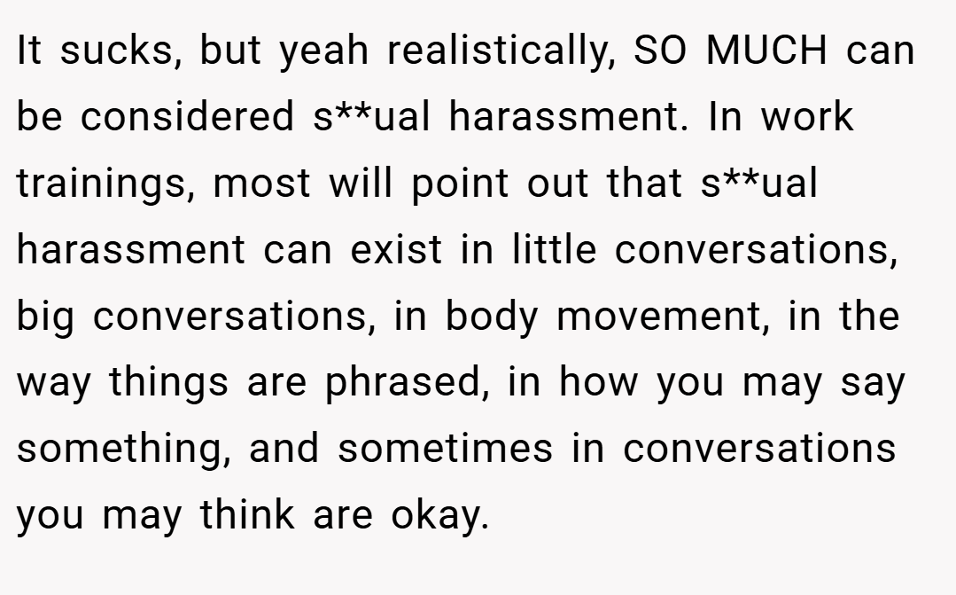 It sucks, but yeah realistically, SO MUCH can be considered s**ual harassment. In work trainings, most will point out that s**ual harassment can exist in little conversations, big conversations, in body movement, in the way things are phrased, in how you may say something, and sometimes in conversations you may think are okay.