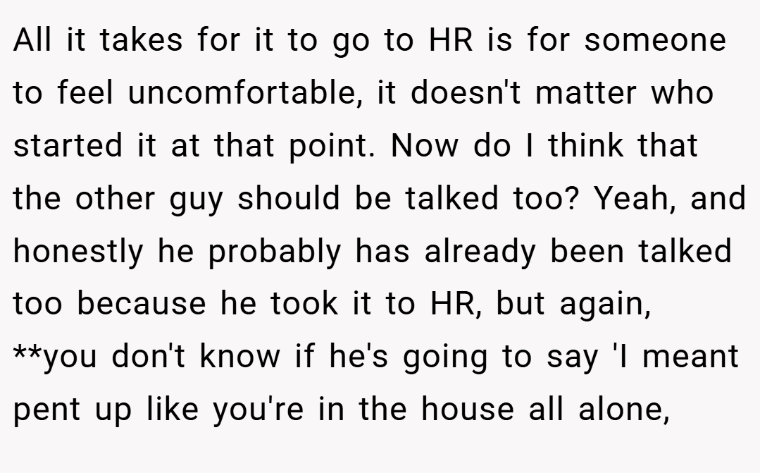 All it takes for it to go to HR is for someone to feel uncomfortable, it doesn't matter who started it at that point. Now do I think that the other guy should be talked too? Yeah, and honestly he probably has already been talked too because he took it to HR, but again, **you don't know if he's going to say 'I meant pent up like you're in the house all alone,