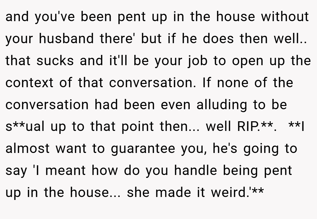 and you've been pent up in the house without your husband there' but if he does then well.. that sucks and it'll be your job to open up the context of that conversation. If none of the conversation had been even alluding to be s**ual up to that point then... well RIP.**. ​ **I almost want to guarantee you, he's going to say 'I meant how do you handle being pent up in the house... she made it weird.'**