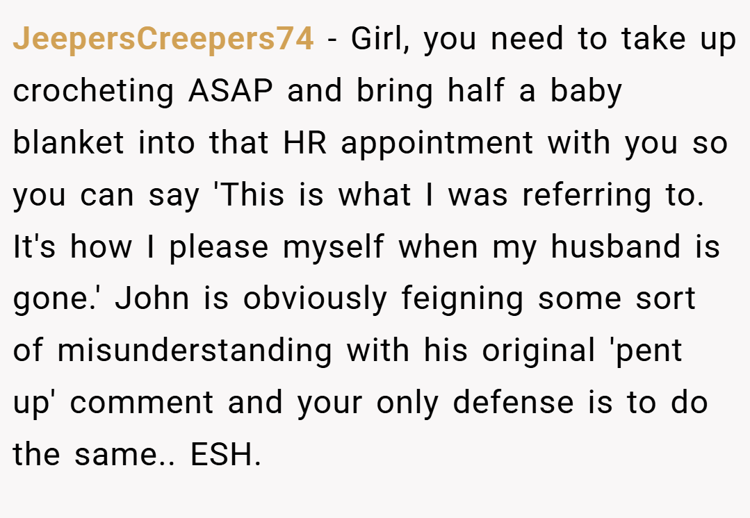 JeepersCreepers74 − Girl, you need to take up crocheting ASAP and bring half a baby blanket into that HR appointment with you so you can say 'This is what I was referring to. It's how I please myself when my husband is gone.' John is obviously feigning some sort of misunderstanding with his original 'pent up' comment and your only defense is to do the same.. ESH.