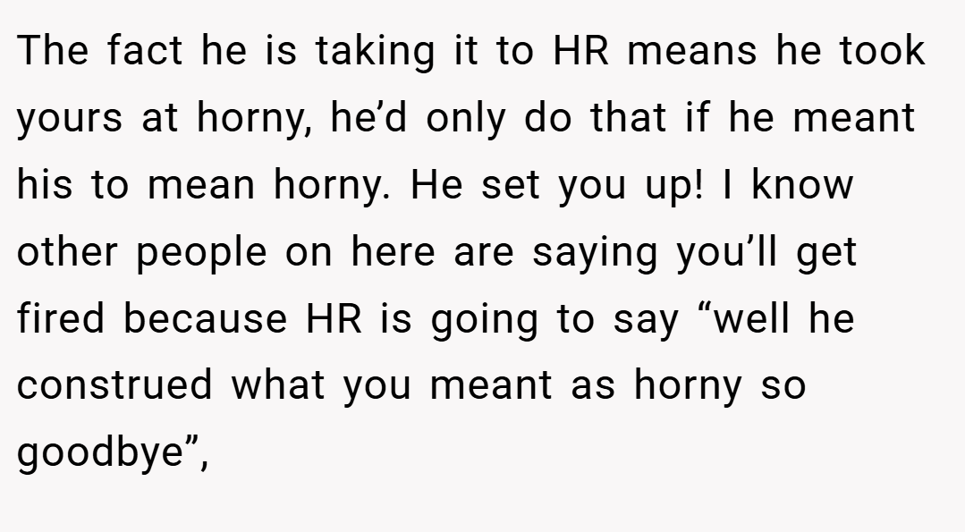 The fact he is taking it to HR means he took yours at horny, he’d only do that if he meant his to mean horny. He set you up! I know other people on here are saying you’ll get fired because HR is going to say “well he construed what you meant as horny so goodbye”,