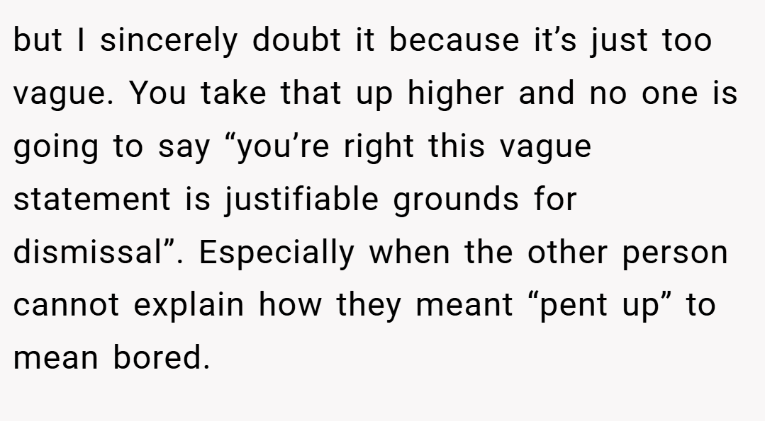 but I sincerely doubt it because it’s just too vague. You take that up higher and no one is going to say “you’re right this vague statement is justifiable grounds for dismissal”. Especially when the other person cannot explain how they meant “pent up” to mean bored.