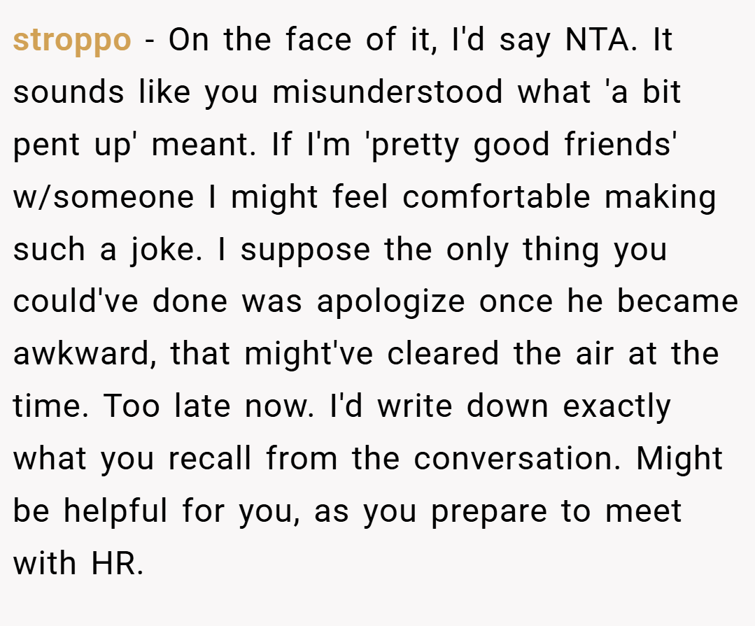 stroppo − On the face of it, I'd say NTA. It sounds like you misunderstood what 'a bit pent up' meant. If I'm 'pretty good friends' w/someone I might feel comfortable making such a joke. I suppose the only thing you could've done was apologize once he became awkward, that might've cleared the air at the time. Too late now. I'd write down exactly what you recall from the conversation. Might be helpful for you, as you prepare to meet with HR.