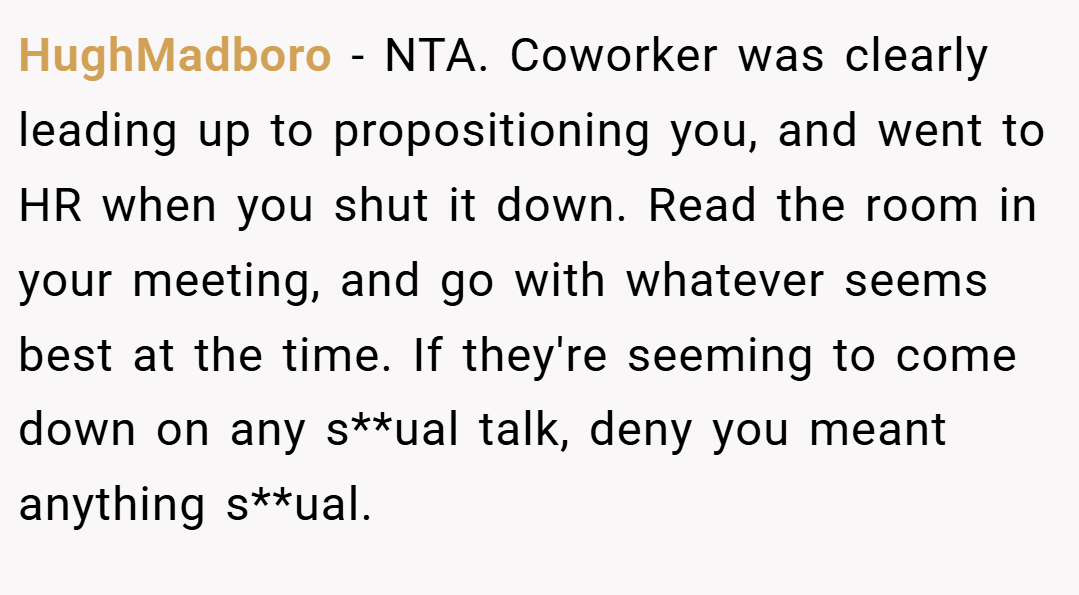 HughMadboro − NTA. Coworker was clearly leading up to propositioning you, and went to HR when you shut it down. Read the room in your meeting, and go with whatever seems best at the time. If they're seeming to come down on any s**ual talk, deny you meant anything s**ual.