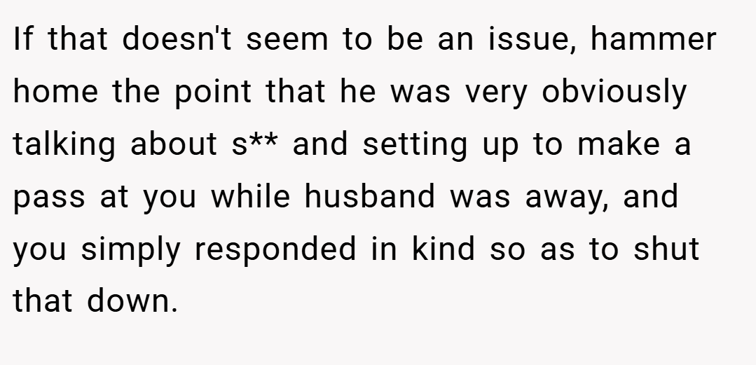 If that doesn't seem to be an issue, hammer home the point that he was very obviously talking about s** and setting up to make a pass at you while husband was away, and you simply responded in kind so as to shut that down.