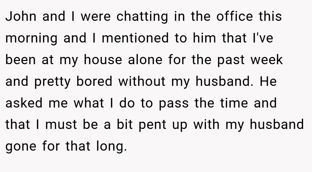 John and I were chatting in the office this morning and I mentioned to him that I've been at my house alone for the past week and pretty bored without my husband. He asked me what I do to pass the time and that I must be a bit pent up with my husband gone for that long.