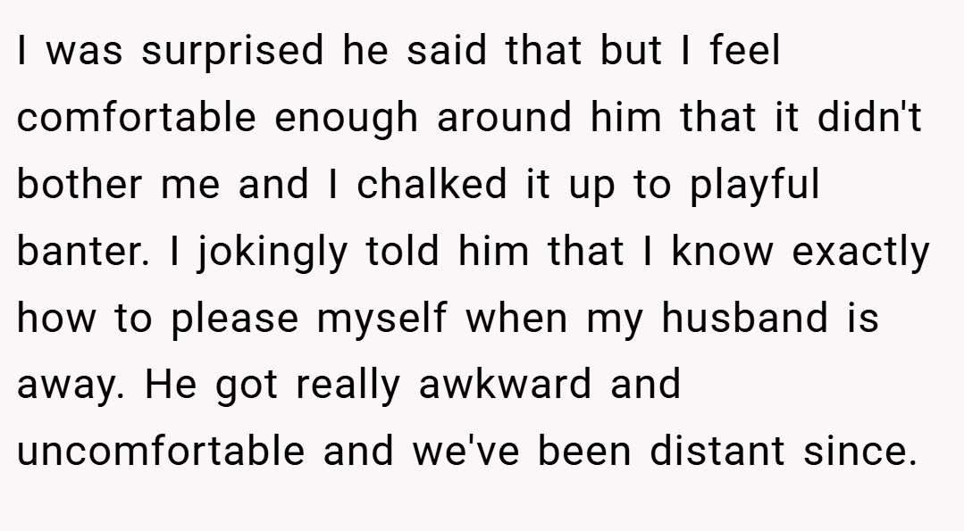 I was surprised he said that but I feel comfortable enough around him that it didn't bother me and I chalked it up to playful banter. I jokingly told him that I know exactly how to please myself when my husband is away. He got really awkward and uncomfortable and we've been distant since.