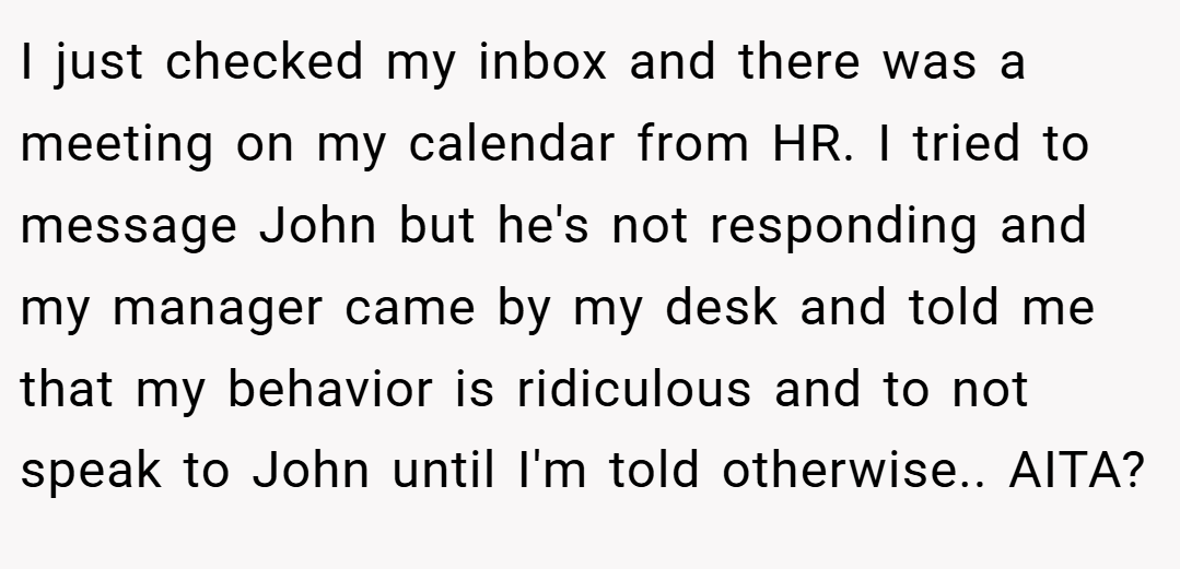 I just checked my inbox and there was a meeting on my calendar from HR. I tried to message John but he's not responding and my manager came by my desk and told me that my behavior is ridiculous and to not speak to John until I'm told otherwise.. AITA?