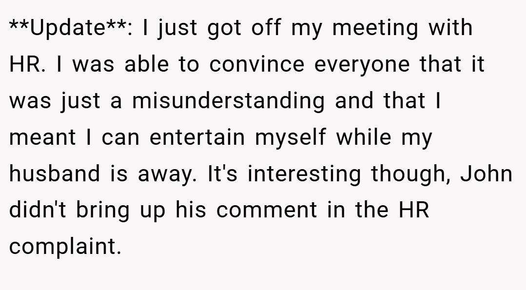 **Update**: I just got off my meeting with HR. I was able to convince everyone that it was just a misunderstanding and that I meant I can entertain myself while my husband is away. It's interesting though, John didn't bring up his comment in the HR complaint.