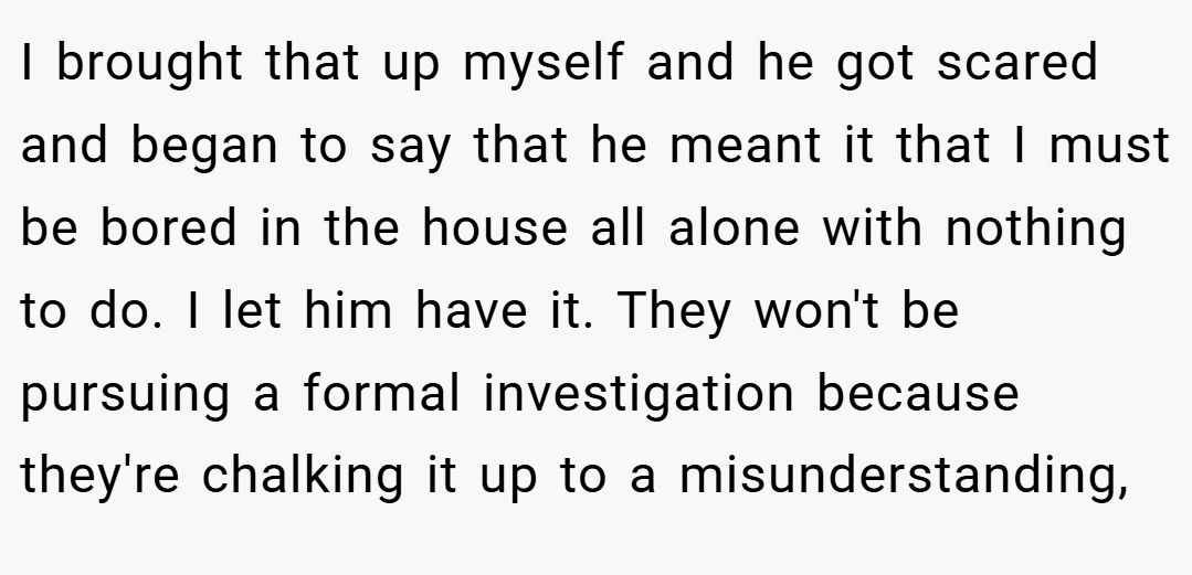 I brought that up myself and he got scared and began to say that he meant it that I must be bored in the house all alone with nothing to do. I let him have it. They won't be pursuing a formal investigation because they're chalking it up to a misunderstanding,
