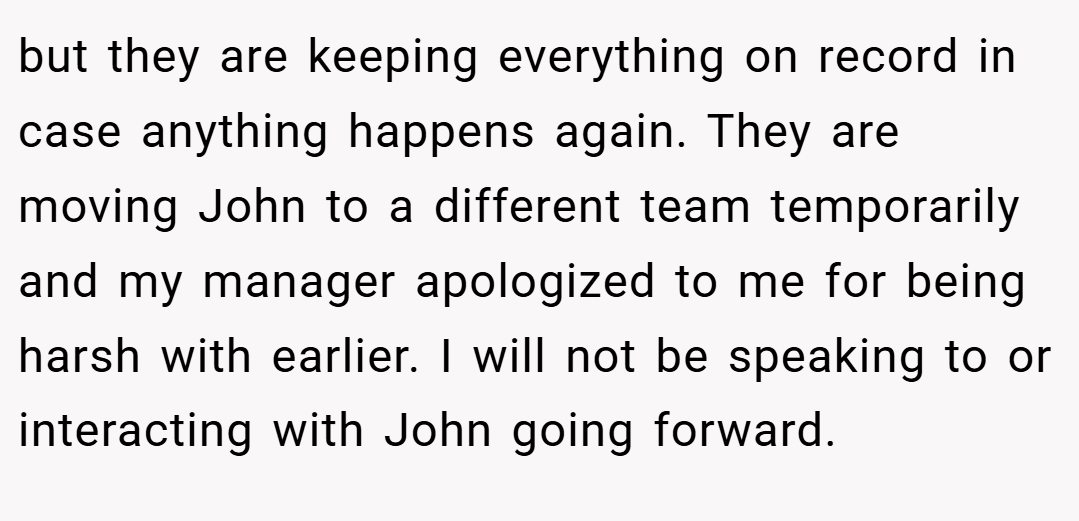 but they are keeping everything on record in case anything happens again. They are moving John to a different team temporarily and my manager apologized to me for being harsh with earlier. I will not be speaking to or interacting with John going forward.