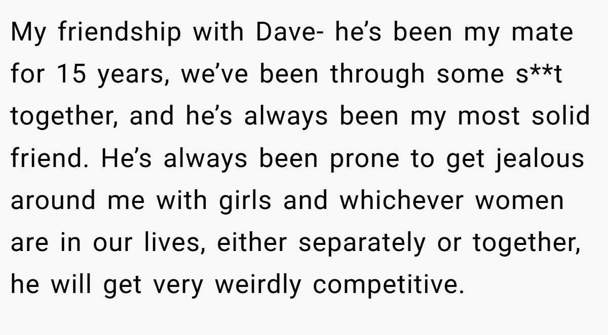 My friendship with Dave- he’s been my mate for 15 years, we’ve been through some s**t together, and he’s always been my most solid friend. He’s always been prone to get jealous around me with girls and whichever women are in our lives, either separately or together, he will get very weirdly competitive.