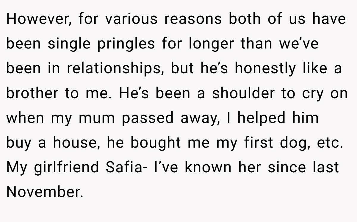 However, for various reasons both of us have been single pringles for longer than we’ve been in relationships, but he’s honestly like a brother to me. He’s been a shoulder to cry on when my mum passed away, I helped him buy a house, he bought me my first dog, etc. My girlfriend Safia- I’ve known her since last November.