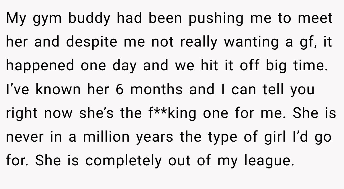 My gym buddy had been pushing me to meet her and despite me not really wanting a gf, it happened one day and we hit it off big time. I’ve known her 6 months and I can tell you right now she’s the f**king one for me. She is never in a million years the type of girl I’d go for. She is completely out of my league.
