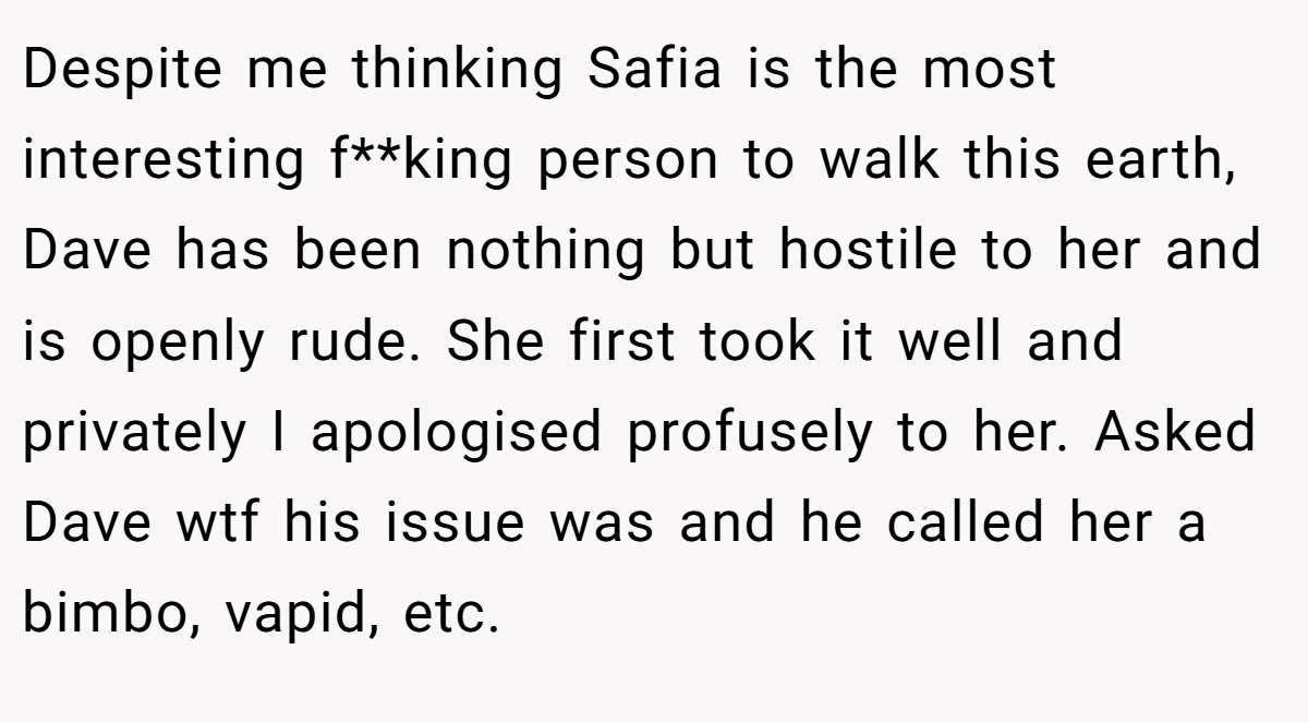 Despite me thinking Safia is the most interesting f**king person to walk this earth, Dave has been nothing but hostile to her and is openly rude. She first took it well and privately I apologised profusely to her. Asked Dave wtf his issue was and he called her a bimbo, vapid, etc.