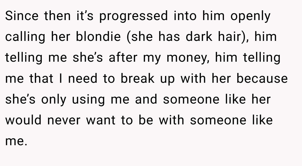 Since then it’s progressed into him openly calling her blondie (she has dark hair), him telling me she’s after my money, him telling me that I need to break up with her because she’s only using me and someone like her would never want to be with someone like me.