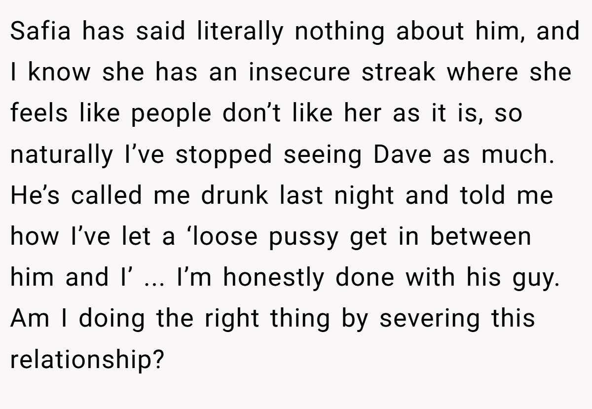 Safia has said literally nothing about him, and I know she has an insecure streak where she feels like people don’t like her as it is, so naturally I’ve stopped seeing Dave as much. He’s called me drunk last night and told me how I’ve let a ‘loose pussy get in between him and I’ ... I’m honestly done with his guy. Am I doing the right thing by severing this relationship?