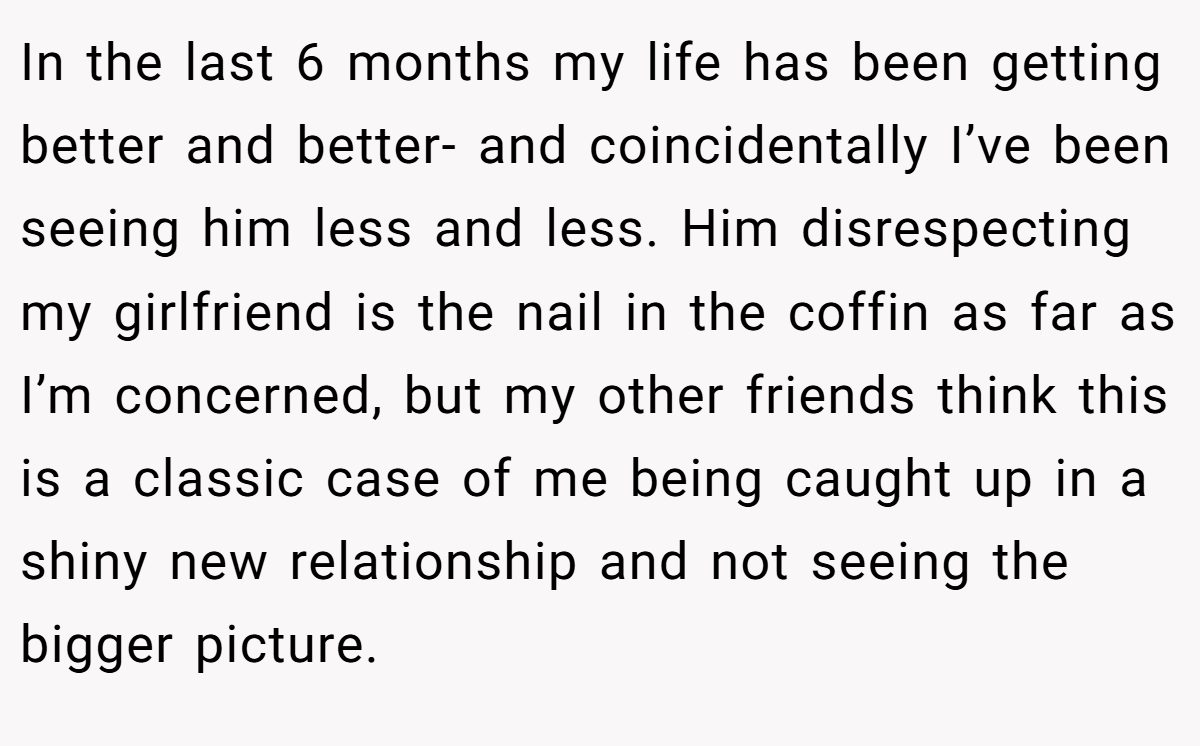 In the last 6 months my life has been getting better and better- and coincidentally I’ve been seeing him less and less. Him disrespecting my girlfriend is the nail in the coffin as far as I’m concerned, but my other friends think this is a classic case of me being caught up in a shiny new relationship and not seeing the bigger picture.