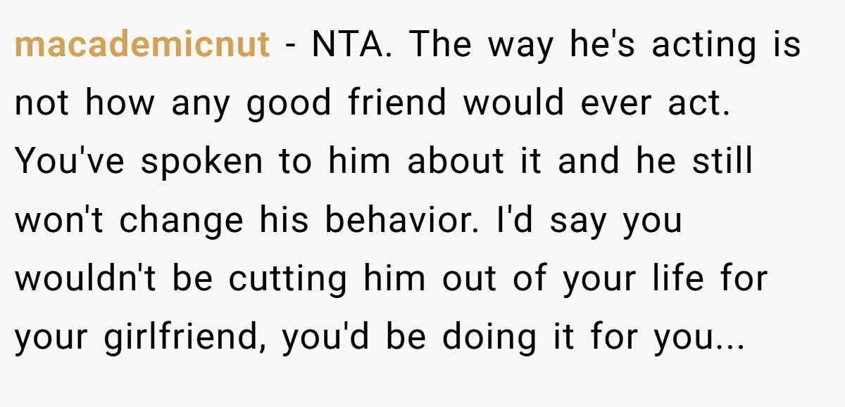 macademicnut − NTA. The way he's acting is not how any good friend would ever act. You've spoken to him about it and he still won't change his behavior. I'd say you wouldn't be cutting him out of your life for your girlfriend, you'd be doing it for you...
