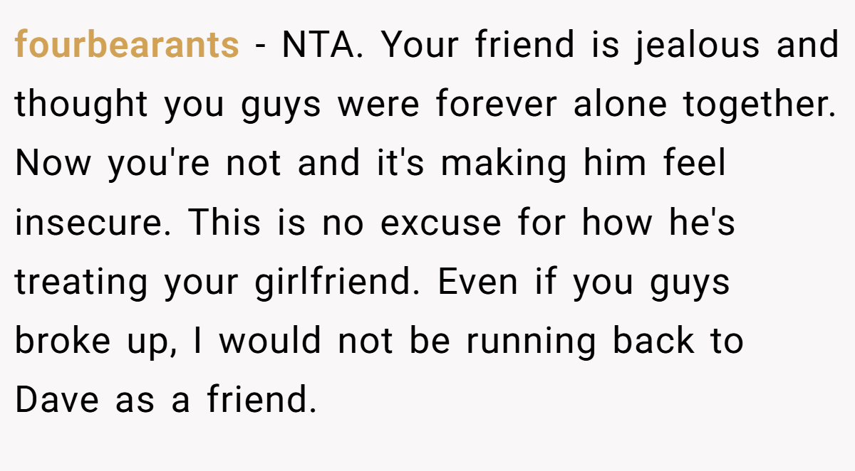 fourbearants − NTA. Your friend is jealous and thought you guys were forever alone together. Now you're not and it's making him feel insecure. This is no excuse for how he's treating your girlfriend. Even if you guys broke up, I would not be running back to Dave as a friend.