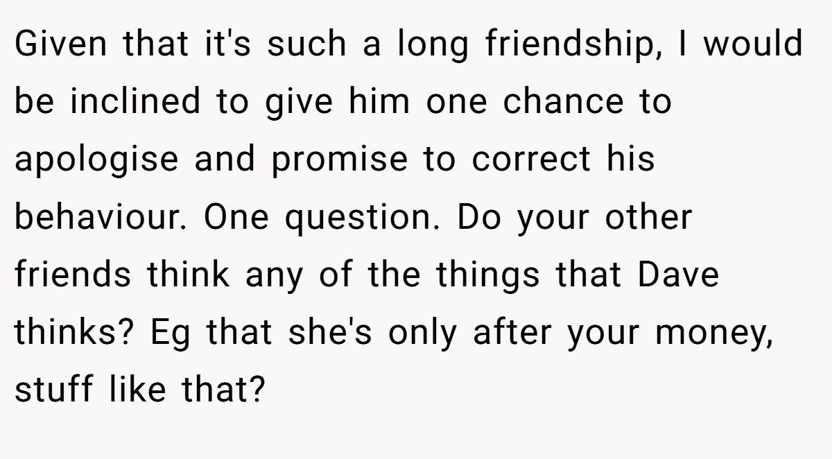 Given that it's such a long friendship, I would be inclined to give him one chance to apologise and promise to correct his behaviour. One question. Do your other friends think any of the things that Dave thinks? Eg that she's only after your money, stuff like that?