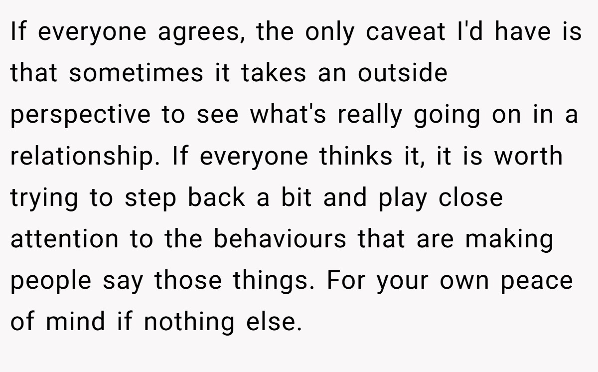 If everyone agrees, the only caveat I'd have is that sometimes it takes an outside perspective to see what's really going on in a relationship. If everyone thinks it, it is worth trying to step back a bit and play close attention to the behaviours that are making people say those things. For your own peace of mind if nothing else.