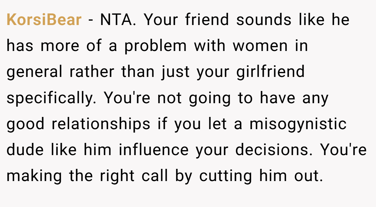KorsiBear − NTA. Your friend sounds like he has more of a problem with women in general rather than just your girlfriend specifically. You're not going to have any good relationships if you let a misogynistic dude like him influence your decisions. You're making the right call by cutting him out.
