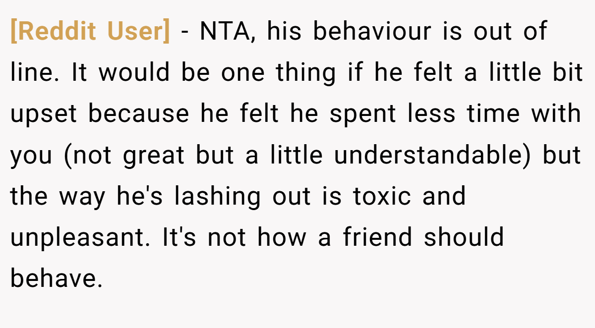 [Reddit User] − NTA, his behaviour is out of line. It would be one thing if he felt a little bit upset because he felt he spent less time with you (not great but a little understandable) but the way he's lashing out is toxic and unpleasant. It's not how a friend should behave.