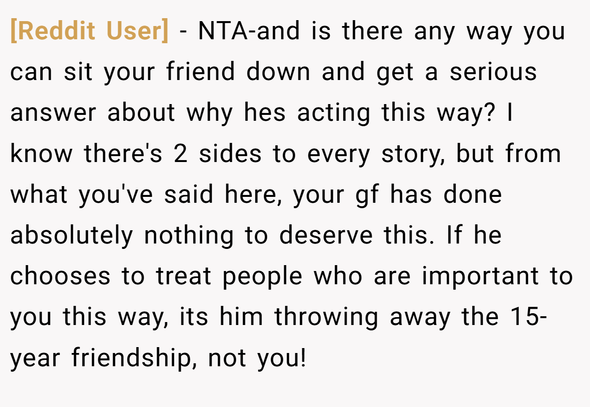 [Reddit User] − NTA-and is there any way you can sit your friend down and get a serious answer about why hes acting this way? I know there's 2 sides to every story, but from what you've said here, your gf has done absolutely nothing to deserve this. If he chooses to treat people who are important to you this way, its him throwing away the 15-year friendship, not you!