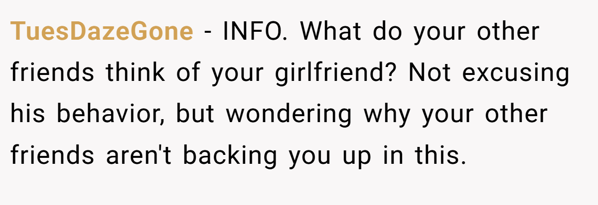 TuesDazeGone − INFO. What do your other friends think of your girlfriend? Not excusing his behavior, but wondering why your other friends aren't backing you up in this.