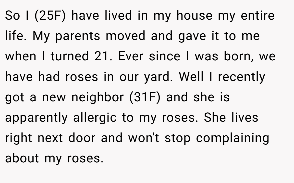 So I (25F) have lived in my house my entire life. My parents moved and gave it to me when I turned 21. Ever since I was born, we have had roses in our yard. Well I recently got a new neighbor (31F) and she is apparently allergic to my roses. She lives right next door and won't stop complaining about my roses.