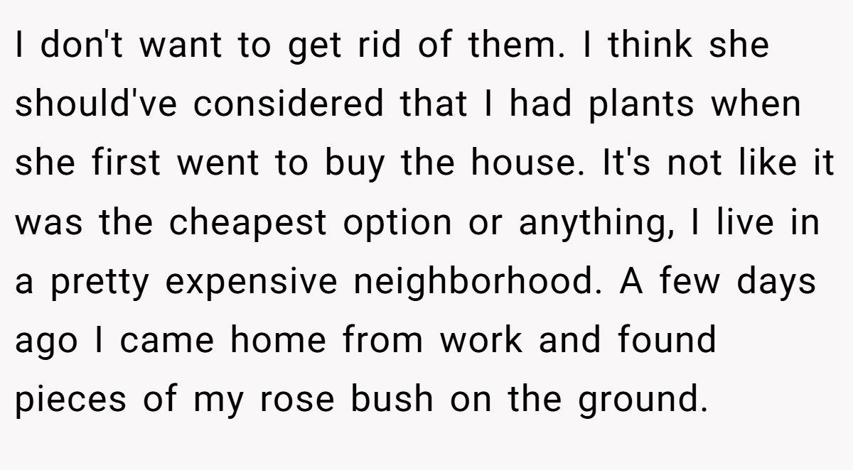 I don't want to get rid of them. I think she should've considered that I had plants when she first went to buy the house. It's not like it was the cheapest option or anything, I live in a pretty expensive neighborhood. A few days ago I came home from work and found pieces of my rose bush on the ground.