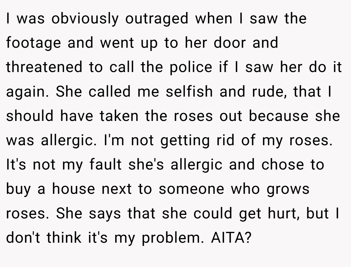 I was obviously outraged when I saw the footage and went up to her door and threatened to call the police if I saw her do it again. She called me selfish and rude, that I should have taken the roses out because she was allergic. I'm not getting rid of my roses. It's not my fault she's allergic and chose to buy a house next to someone who grows roses. She says that she could get hurt, but I don't think it's my problem. AITA?