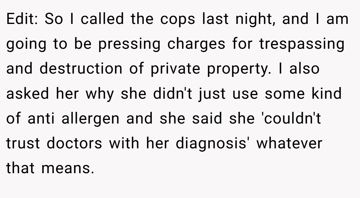 Edit: So I called the cops last night, and I am going to be pressing charges for trespassing and destruction of private property. I also asked her why she didn't just use some kind of anti allergen and she said she 'couldn't trust doctors with her diagnosis' whatever that means.