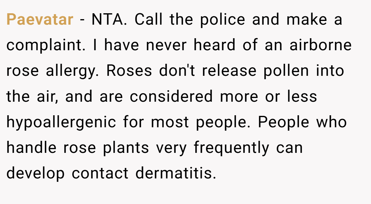 Paevatar - NTA. Call the police and make a complaint. I have never heard of an airborne rose allergy. Roses don't release pollen into the air, and are considered more or less hypoallergenic for most people. People who handle rose plants very frequently can develop contact dermatitis.