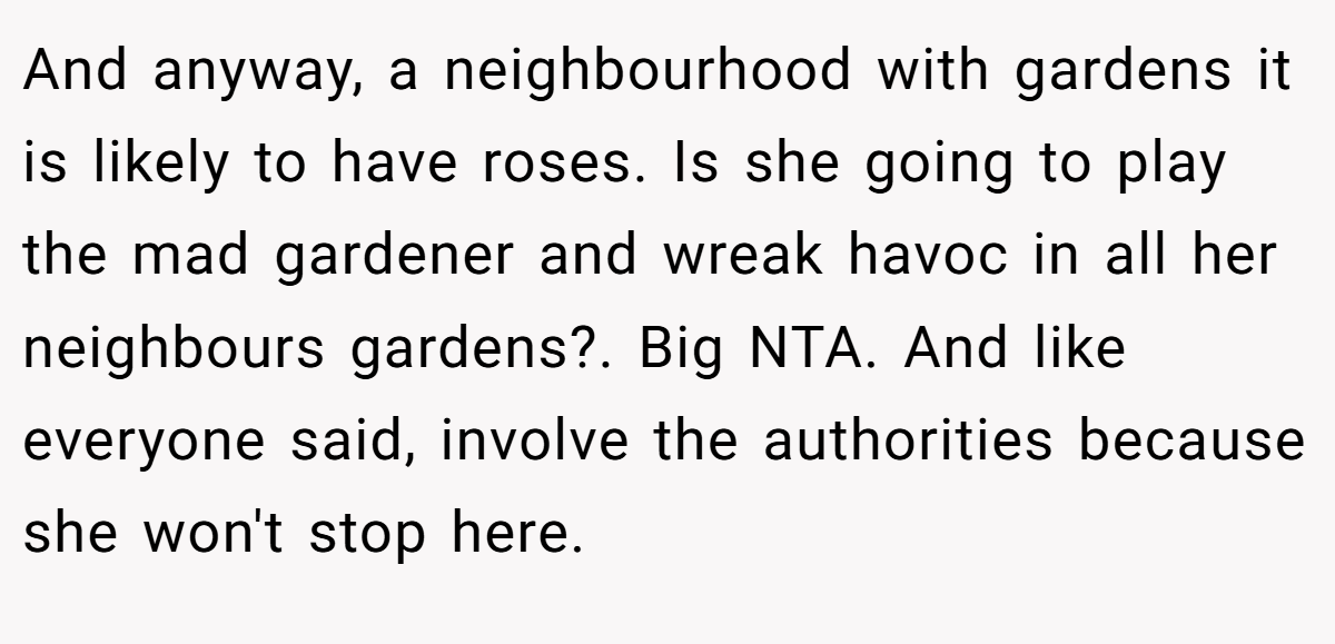 And anyway, a neighbourhood with gardens it is likely to have roses. Is she going to play the mad gardener and wreak havoc in all her neighbours gardens?. Big NTA. And like everyone said, involve the authorities because she won't stop here.