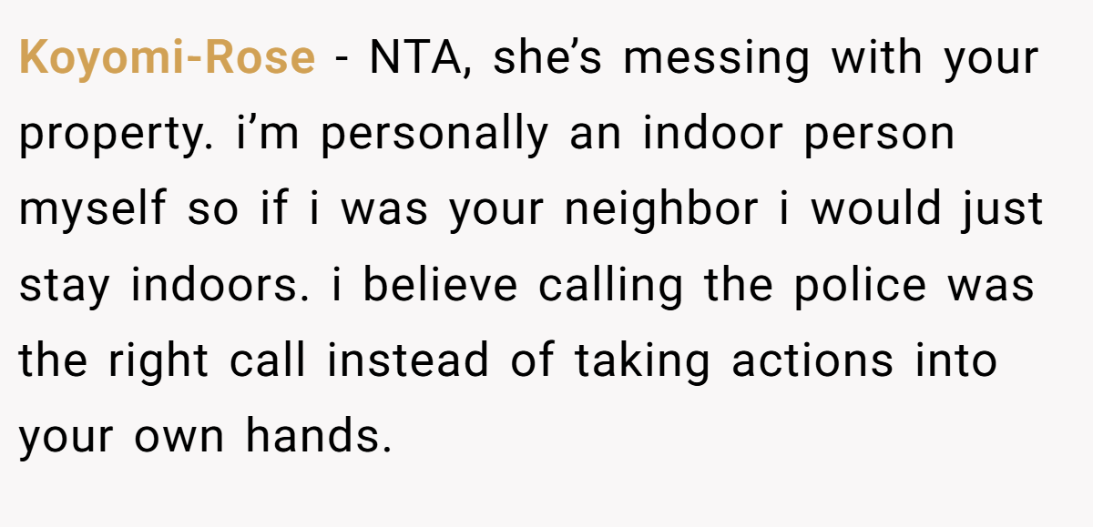 Koyomi-Rose - NTA, she’s messing with your property. i’m personally an indoor person myself so if i was your neighbor i would just stay indoors. i believe calling the police was the right call instead of taking actions into your own hands.