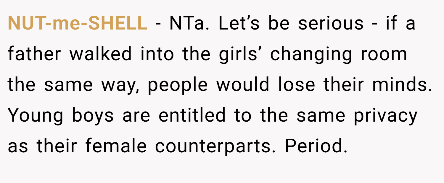 NUT-me-SHELL − NTa. Let’s be serious - if a father walked into the girls’ changing room the same way, people would lose their minds. Young boys are entitled to the same privacy as their female counterparts. Period.