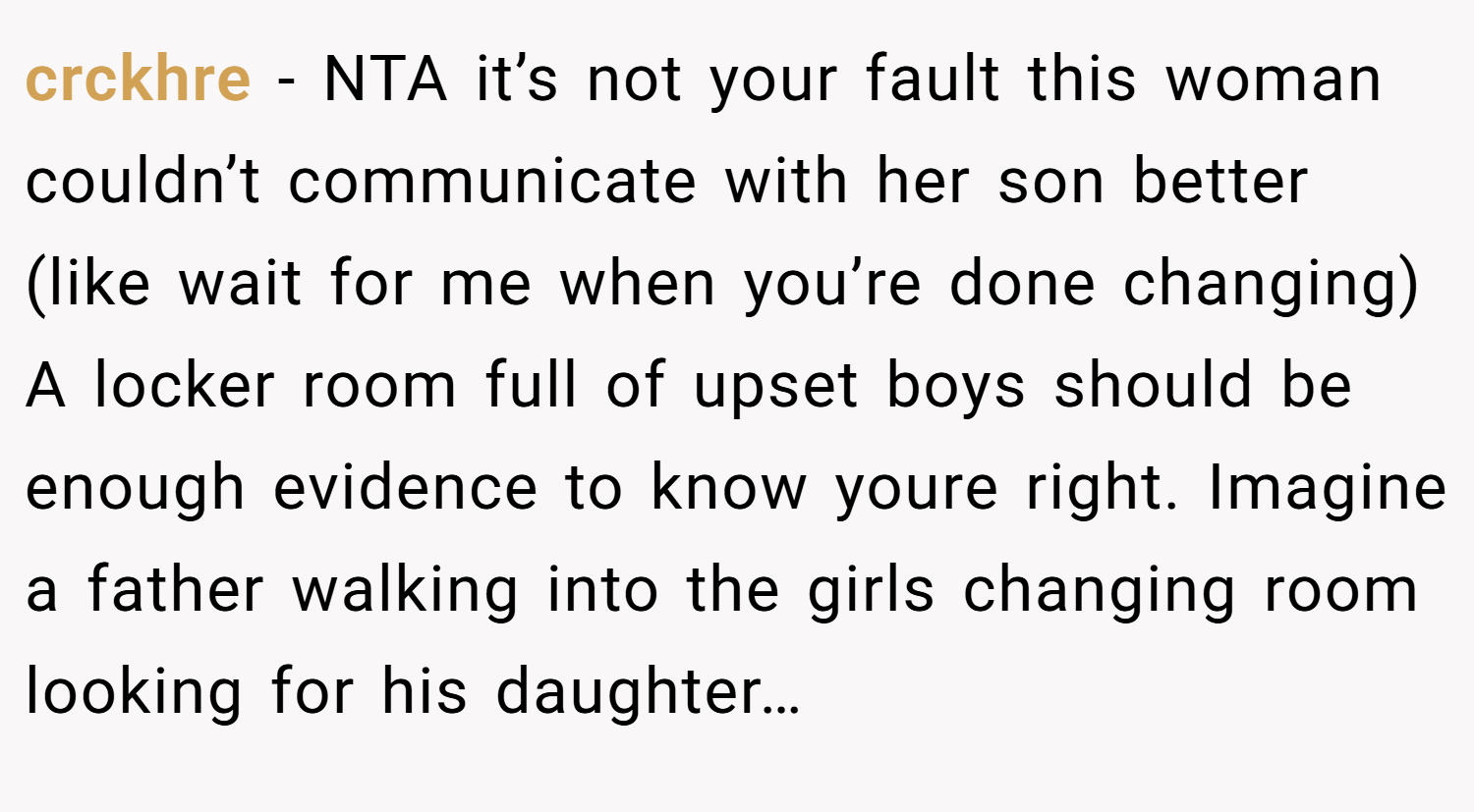 crckhre − NTA it’s not your fault this woman couldn’t communicate with her son better (like wait for me when you’re done changing) A locker room full of upset boys should be enough evidence to know youre right. Imagine a father walking into the girls changing room looking for his daughter…