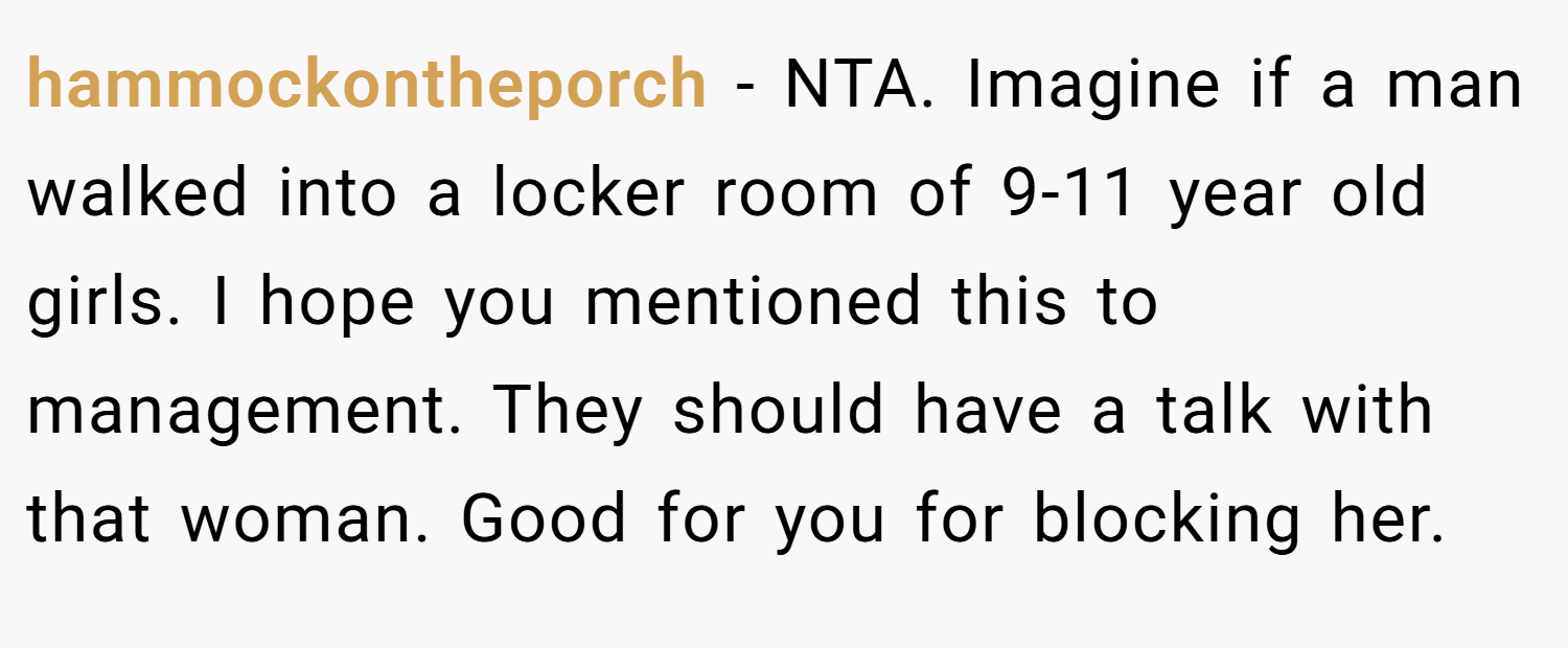 hammockontheporch − NTA. Imagine if a man walked into a locker room of 9-11 year old girls. I hope you mentioned this to management. They should have a talk with that woman. Good for you for blocking her.