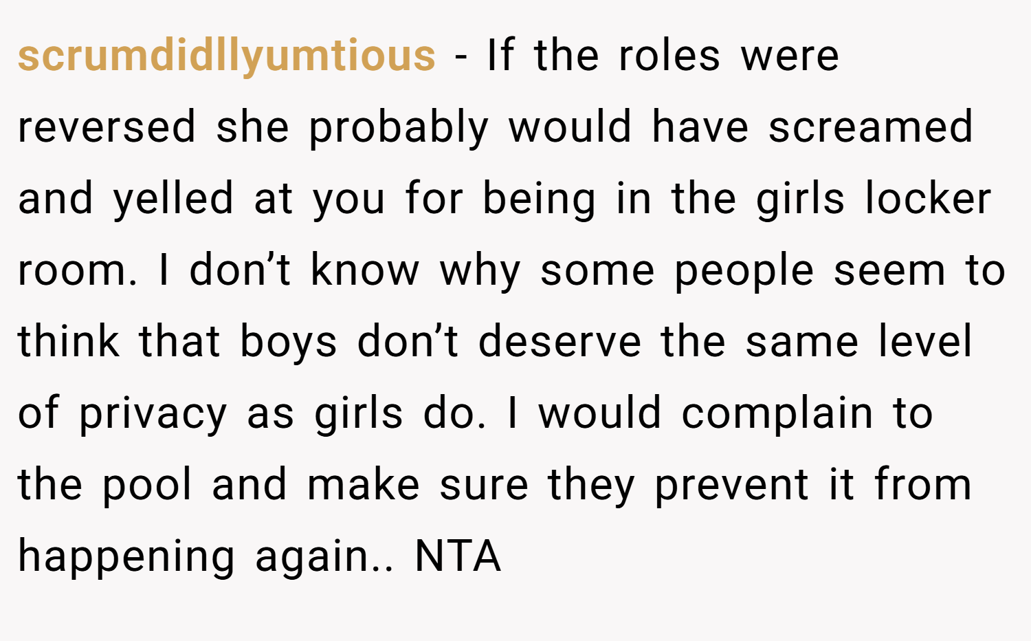 scrumdidllyumtious − If the roles were reversed she probably would have screamed and yelled at you for being in the girls locker room. I don’t know why some people seem to think that boys don’t deserve the same level of privacy as girls do. I would complain to the pool and make sure they prevent it from happening again.. NTA